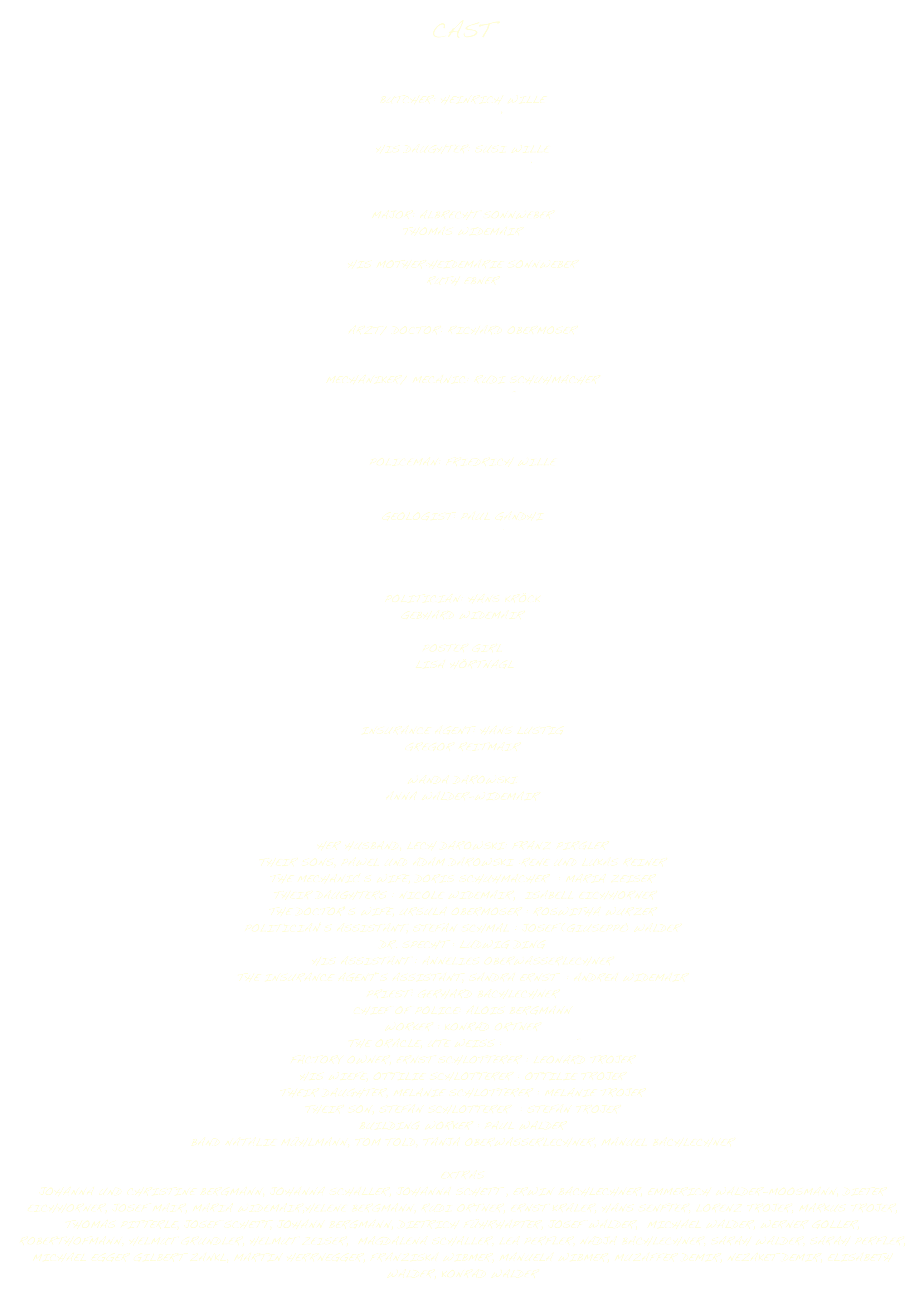 CAST



BUTCHER: HEINRICH WILLE 
SEPP LUSSER

HIS DAUGHTER: SUSI WILLE 
BEATRICE VON MOREAU


MAJOR: ALBRECHT SONNWEBER 
THOMAS WIDEMAIR

HIS MOTHER:HEIDEMARIE SONNWEBER 
RUTH EBNER


ARZT/ DOCTOR: RICHARD OBERMOSER 
JOSEPH HOLZKNECHT

MECHANIKER/ MECANIC: RUDI SCHUHMACHER 
BERNHARD WOLF



POLICEMAN: FRIEDRICH WILLE 
OSWALD FUCHS †

GEOLOGIST: PAUL GANDHI 
GEORGE INCI



POLITICIAN: HANS KRÖCK 
GEBHARD WIDEMAIR

POSTER GIRL
 LISA HÖRTNAGL



INSURANCE AGENT: HANS LUSTIG 
GREGOR REITMAIR

WANDA DAROWSKI 
ANNA WALDER-WIDEMAIR


HER HUSBAND, LECH DAROWSKI: FRANZ PIRGLER
THEIR SONS, PAWEL UND ADAM DAROWSKI :RENE UND LUKAS REINER
THE MECHANIC‘S WIFE, DORIS SCHUHMACHER  : MARIA ZEISER
 THEIR DAUGHTERS : NICOLE WIDEMAIR,  ISABELL EICHHORNER
THE DOCTOR‘S WIFE, URSULA OBERMOSER : ROSWITHA WURZER
POLITICIAN‘S ASSISTANT, STEFAN SCHMAL : JOSEF (GIUSEPPE) WALDER
DR. SPECHT : LUDWIG DING
HIS ASSISTANT : ANNELIES OBERWASSERLECHNER
THE INSURANCE AGENT‘S ASSISTANT, SANDRA ERNST  : ANDREA WIDEMAIR
PRIEST: GERHARD BACHLECHNER
CHIEF OF POLICE: ALOIS BERGMANN
WORKER : KONRAD ORTNER
THE ORACLE, UTE WEISS : AS HERSELF
FACTORY OWNER, ERNST SCHLOTTERER : LEONARD TROJER
HIS WIEFE, OTTILIE SCHLOTTERER : OTTILIE TROJER
THEIR DAUGHTER, MELANIE SCHLOTTERER : MELANIE TROJER
THEIR SON, STEFAN SCHLOTTERER  : STEFAN TROJER
BUILDING WORKER : PAUL WALDER
BAND NATALIE MÜHLMANN, TOM TOLD, TANJA OBERWASSERLECHNER, MANUEL BACHLECHNER

EXTRAS  
JOHANNA UND CHRISTINE BERGMANN, JOHANNA SCHALLER, JOHANNA SCHETT , ERWIN BACHLECHNER, EMMERICH WALDER-MOOSMANN, DIETER EICHHORNER, JOSEF MAIR, MARIA WIDEMAIR,HELENE BERGMANN, RUDI ORTNER, ERNST KRALER, HANS SENFTER, LORENZ TROJER, MARKUS TROJER, THOMAS PITTERLE, JOSEF SCHETT, JOHANN BERGMANN, DIETRICH FÜHRHAPTER, JOSEF WALDER,  MICHAEL WALDER, WERNER GOLLER, ROBERTHOFMANN, HELMUT GRUNDLER, HELMUT ZEISER,  MAGDALENA SCHALLER, LEA PERFLER, NADJA BACHLECHNER, SARAH WALDER, SARAH PERFLER, MICHAEL EGGER GILBERT ZANKL, MARTIN HERRNEGGER, FRANZISKA WIBMER, MANUELA WIBMER, MUZAFFER DEMIR, NEZAKET DEMIR, ELISABETH WALDER, KONRAD WALDER