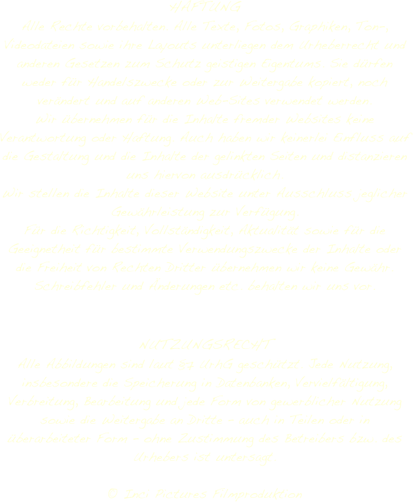 HAFTUNG
Alle Rechte vorbehalten. Alle Texte, Fotos, Graphiken, Ton-, Videodateien sowie ihre Layouts unterliegen dem Urheberrecht und anderen Gesetzen zum Schutz geistigen Eigentums. Sie dürfen weder für Handelszwecke oder zur Weitergabe kopiert, noch verändert und auf anderen Web-Sites verwendet werden.
Wir übernehmen für die Inhalte fremder Websites keine Verantwortung oder Haftung. Auch haben wir keinerlei Einfluss auf die Gestaltung und die Inhalte der gelinkten Seiten und distanzieren uns hiervon ausdrücklich.
Wir stellen die Inhalte dieser Website unter Ausschluss jeglicher Gewährleistung zur Verfügung.
Für die Richtigkeit, Vollständigkeit, Aktualität sowie für die Geeignetheit für bestimmte Verwendungszwecke der Inhalte oder die Freiheit von Rechten Dritter übernehmen wir keine Gewähr.
Schreibfehler und Änderungen etc. behalten wir uns vor.


NUTZUNGSRECHT Alle Abbildungen sind laut §7 UrhG geschützt. Jede Nutzung, insbesondere die Speicherung in Datenbanken, Vervielfältigung, Verbreitung, Bearbeitung und jede Form von gewerblicher Nutzung sowie die Weitergabe an Dritte – auch in Teilen oder in überarbeiteter Form – ohne Zustimmung des Betreibers bzw. des Urhebers ist untersagt.

© Inci Pictures Filmproduktion