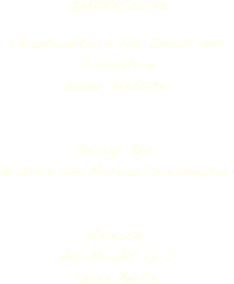 

IMPRESSUM

Verantwortlich für Inhalt und Produktion 
dieser Website:


George Inci
Beatrice von Moreau (Webmaster)


Adresse:
Alt-Moabit 55 C
10555 Berlin



