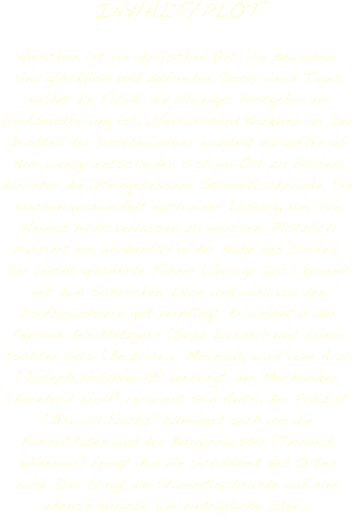 INHALT/PLOT

Hirschen ist ein idyllischer Ort. Die Bewohner sind glücklich und zufrieden. Doch eines Tages meldet die Fabrik, die alleiniger Brotgeber der Dorfbevölkerung ist, überraschend Konkurs an. Der Großteil der Dorfbewohner wandert daraufhin ab. Nur wenige entscheiden sich im Ort zu bleiben, darunter die alteingesessene Stammtischrunde. Sie suchen verzweifelt nach einer Lösung, um ihre Heimat nicht verlassen zu müssen. Plötzlich passiert ein Wildunfall in der Nähe des Dorfes. Der leicht versehrte Fahrer (George Inci) kommt mit dem Schrecken davon und wird von den Dorfbewohnern gut verpflegt. Er wohnt in der Pension des Metzgers (Sepp Lusser) und seiner tochter Susi (Beatrice v. Moreau), wird vom Arzt (Joseph Holzknecht) versorgt, der Mechaniker (Bernhard Wolf) repariert sein Auto, der Polizist (Oswald Fuchs) kümmert sich um die Formalitäten und der Bürgermeister (Thomas Widemair) bringt ihm die Schönheit des Ortes nahe. Das bringt die Stammtischrunde auf eine ebenso kuriose wie einträgliche Idee... 